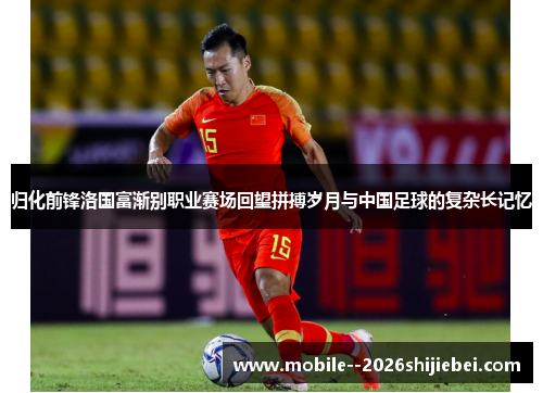 归化前锋洛国富渐别职业赛场回望拼搏岁月与中国足球的复杂长记忆