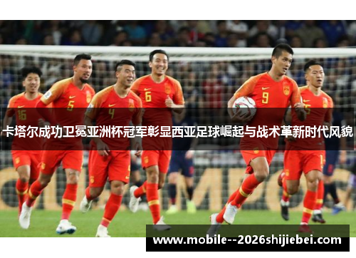 卡塔尔成功卫冕亚洲杯冠军彰显西亚足球崛起与战术革新时代风貌 卡塔尔成功卫冕亚洲杯冠军彰显西亚足球崛起与战术革新时代风貌