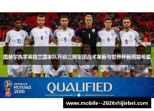 图赫尔执掌英格兰国家队开启三狮军团战术革新与世界杯新周期希望 图赫尔执掌英格兰国家队开启三狮军团战术革新与世界杯新周期希望