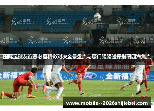 国际足球友谊赛必看精彩对决全景盘点与豪门强强碰撞指南四海焦点 国际足球友谊赛必看精彩对决全景盘点与豪门强强碰撞指南四海焦点